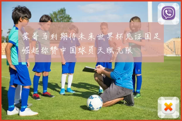 蒙哥马利期待未来世界杯见证国足崛起称赞中国球员天赋无限