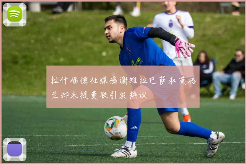 拉什福德社媒感谢维拉巴萨和英格兰却未提曼联引发热议