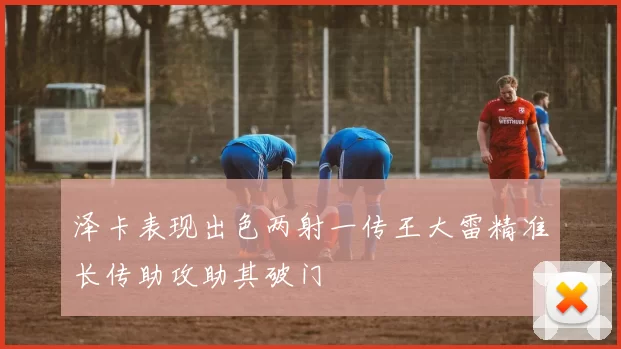 泽卡表现出色两射一传王大雷精准长传助攻助其破门