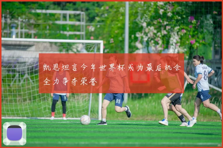 凯恩坦言今年世界杯或为最后机会全力争夺荣誉