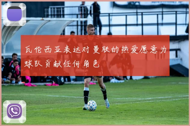 瓦伦西亚表达对曼联的热爱愿意为球队贡献任何角色