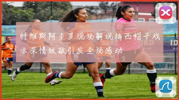 特维斯阿圭罗现场解说梅西帽子戏法深情致敬引发全场感动