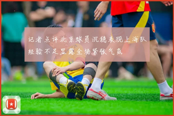 记者点评北京球员沉稳表现上海队经验不足显露全场紧张气氛