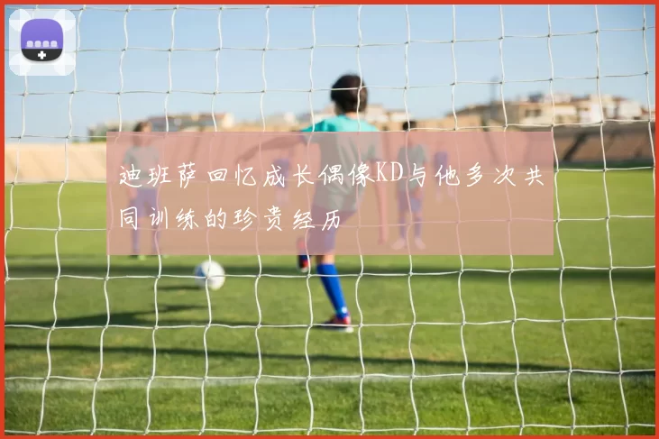迪班萨回忆成长偶像KD与他多次共同训练的珍贵经历