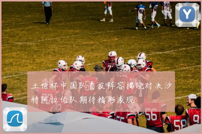 土伦杯中国队首发阵容揭晓对决沙特阿拉伯队期待精彩表现