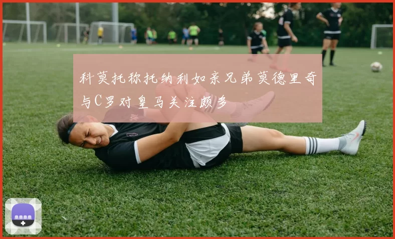 科莫托称托纳利如亲兄弟莫德里奇与C罗对皇马关注颇多