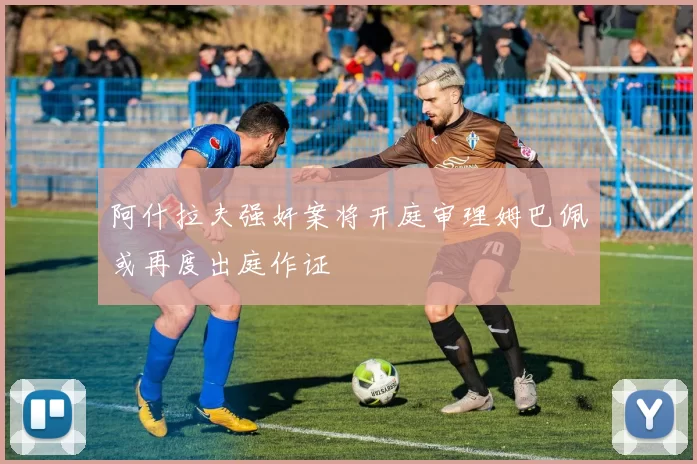 阿什拉夫强奸案将开庭审理姆巴佩或再度出庭作证