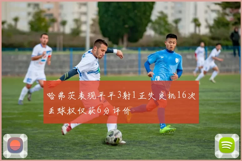 哈弗茨表现平平3射1正失良机16次丢球权仅获6分评价