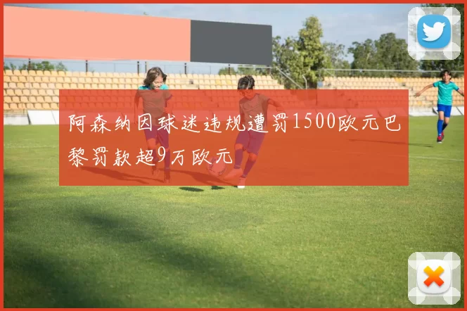 阿森纳因球迷违规遭罚1500欧元巴黎罚款超9万欧元