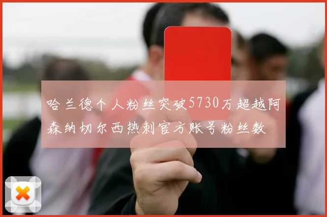 哈兰德个人粉丝突破5730万超越阿森纳切尔西热刺官方账号粉丝数