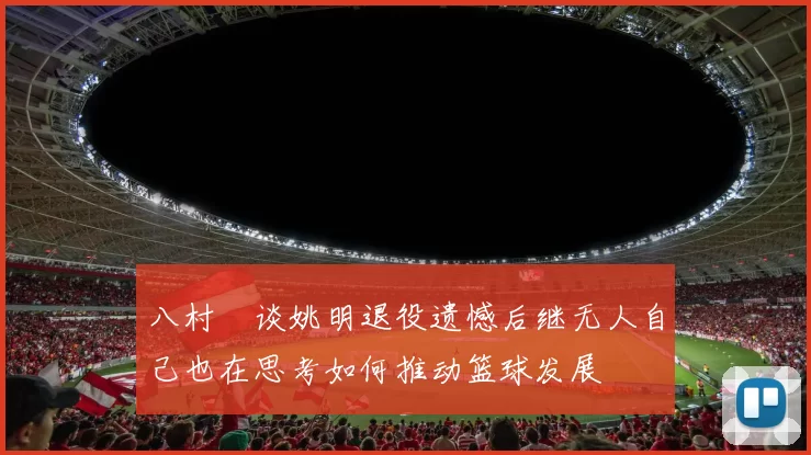 八村塁谈姚明退役遗憾后继无人自己也在思考如何推动篮球发展