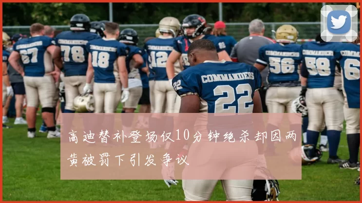 高迪替补登场仅10分钟绝杀却因两黄被罚下引发争议