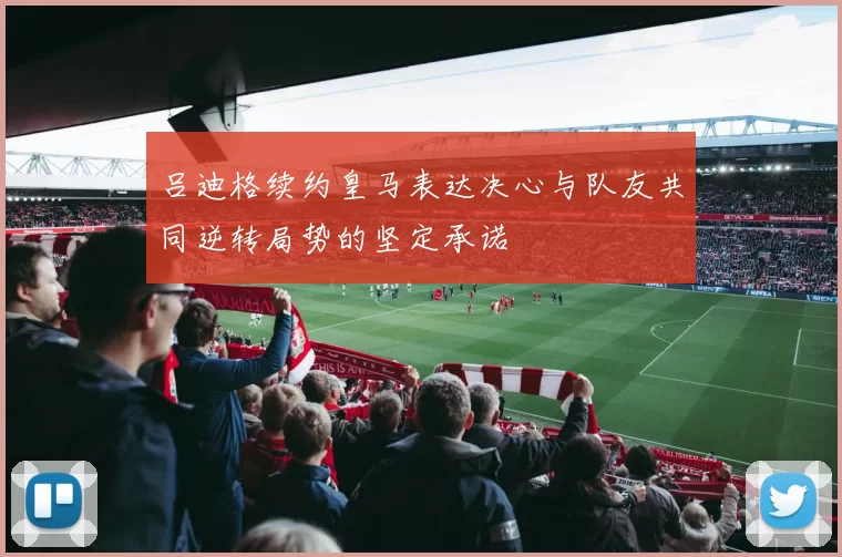 吕迪格续约皇马表达决心与队友共同逆转局势的坚定承诺