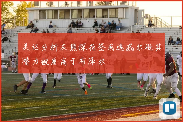 美记分析灰熊探花签或选威尔逊其潜力被看高于布泽尔