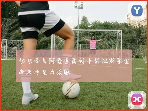 切尔西与阿隆索商讨卡雷拉斯事宜尚未与皇马接触