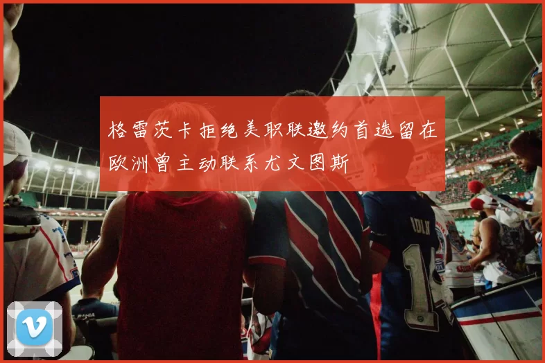 格雷茨卡拒绝美职联邀约首选留在欧洲曾主动联系尤文图斯