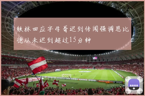 铁林回应字母哥迟到传闻强调恩比德从未迟到超过15分钟