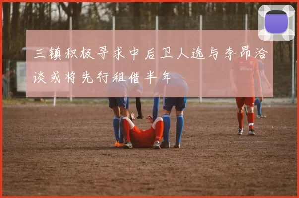 三镇积极寻求中后卫人选与李昂洽谈或将先行租借半年