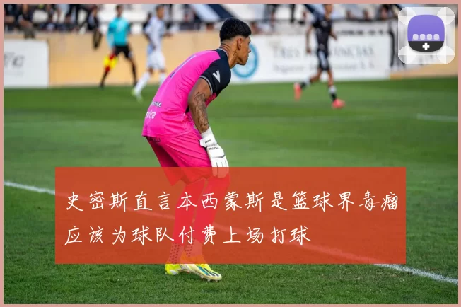 史密斯直言本西蒙斯是篮球界毒瘤应该为球队付费上场打球