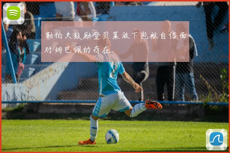 勒伯夫鼓励登贝莱放下包袱自信面对姆巴佩的存在