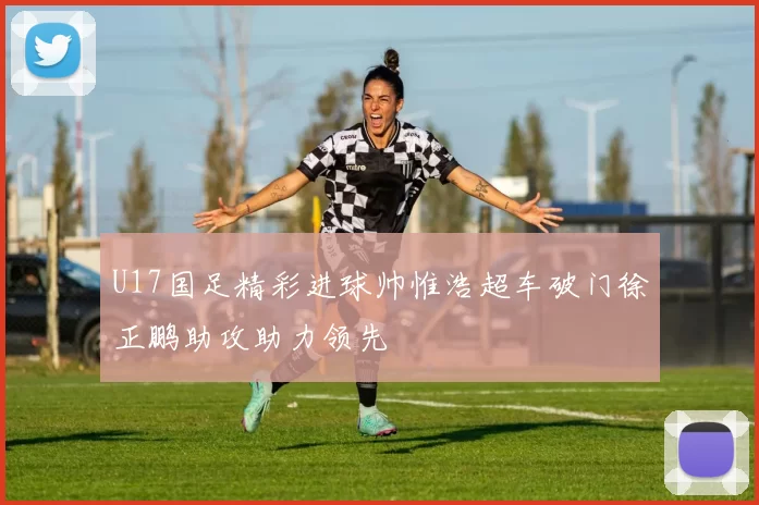 U17国足精彩进球帅惟浩超车破门徐正鹏助攻助力领先