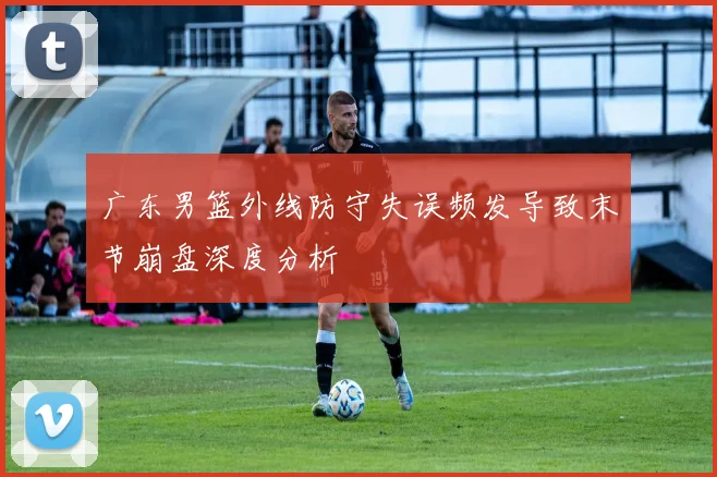 广东男篮外线防守失误频发导致末节崩盘深度分析